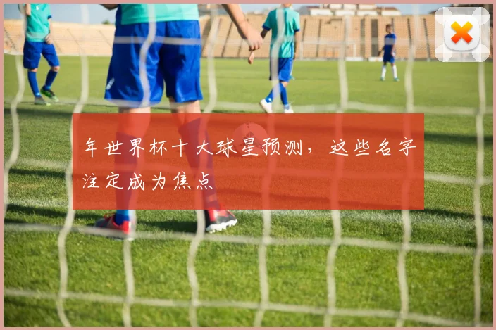 年世界杯十大球星预测，这些名字注定成为焦点