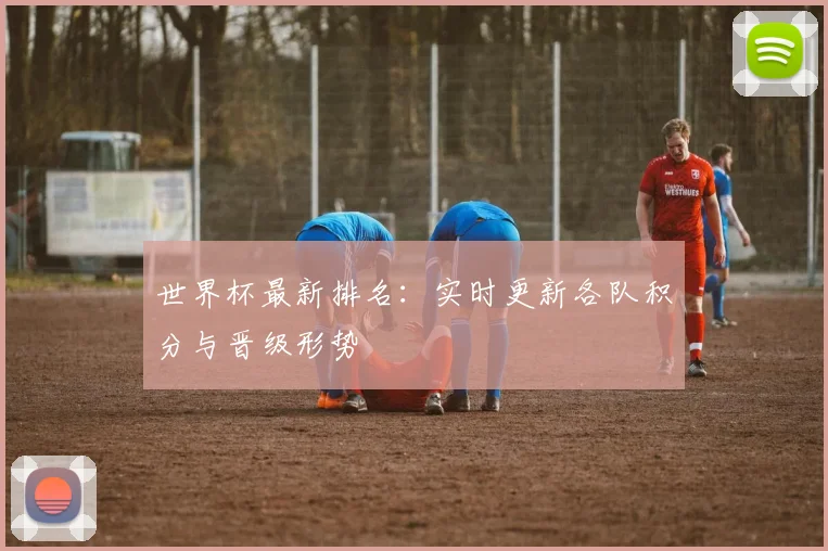 世界杯最新排名：实时更新各队积分与晋级形势