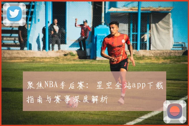 聚焦NBA季后赛：星空全站app下载指南与赛事深度解析