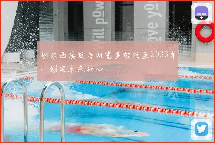 切尔西接近与凯塞多续约至2033年，锁定未来核心