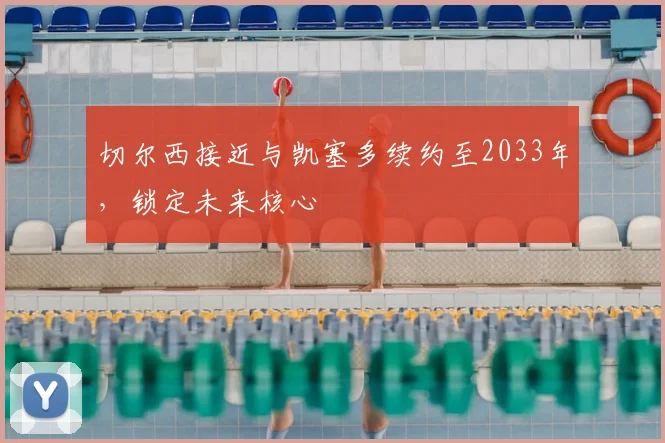 切尔西接近与凯塞多续约至2033年，锁定未来核心