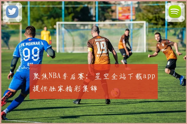 聚焦NBA季后赛：星空全站下载app提供独家精彩集锦