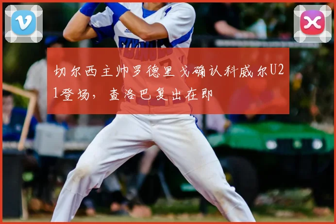切尔西主帅罗德里戈确认科威尔U21登场，查洛巴复出在即